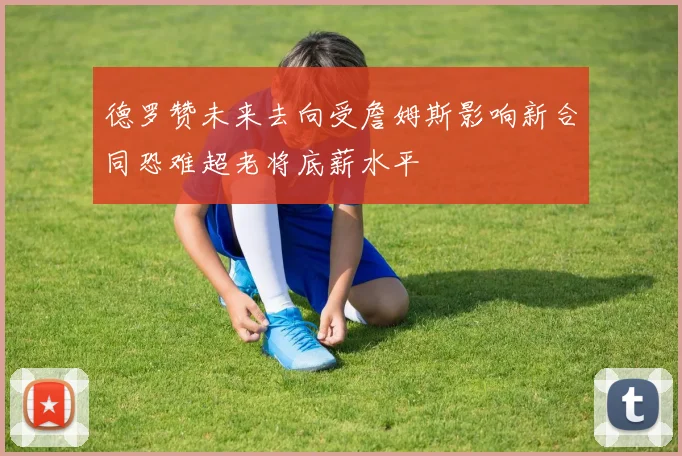 德罗赞未来去向受詹姆斯影响新合同恐难超老将底薪水平