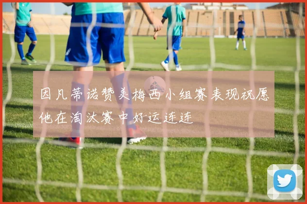 因凡蒂诺赞美梅西小组赛表现祝愿他在淘汰赛中好运连连