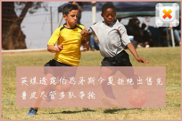 英媒透露伯恩茅斯今夏拒绝出售克鲁皮尽管多队争抢
