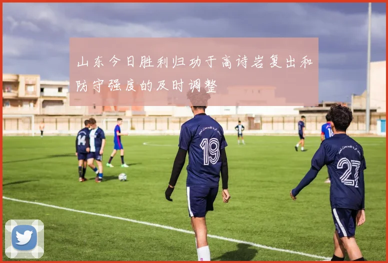 山东今日胜利归功于高诗岩复出和防守强度的及时调整