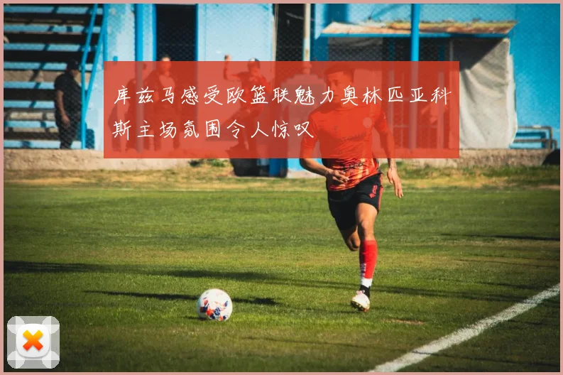 库兹马感受欧篮联魅力奥林匹亚科斯主场氛围令人惊叹