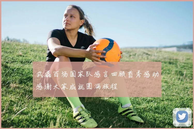 武磊百场国家队感言回顾首秀感动感谢大家成就圆满旅程