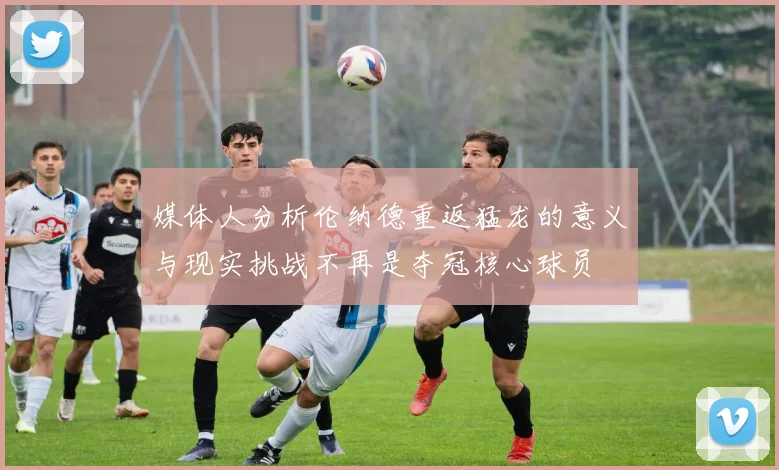 媒体人分析伦纳德重返猛龙的意义与现实挑战不再是夺冠核心球员