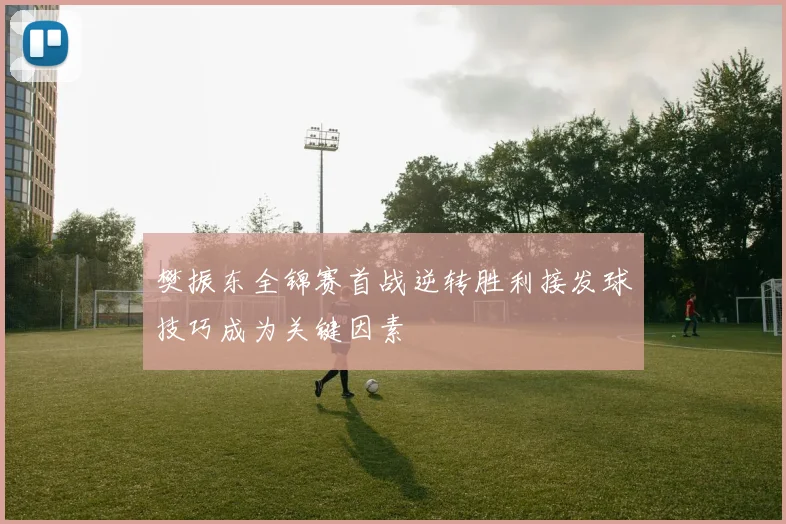 樊振东全锦赛首战逆转胜利接发球技巧成为关键因素