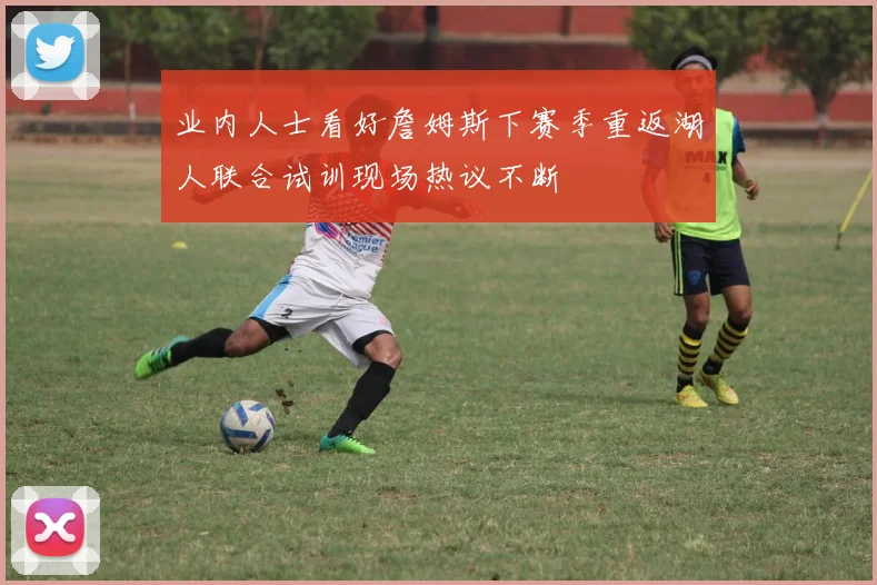 业内人士看好詹姆斯下赛季重返湖人联合试训现场热议不断