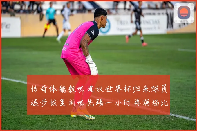 传奇体能教练建议世界杯归来球员逐步恢复训练先踢一小时再满场比赛
