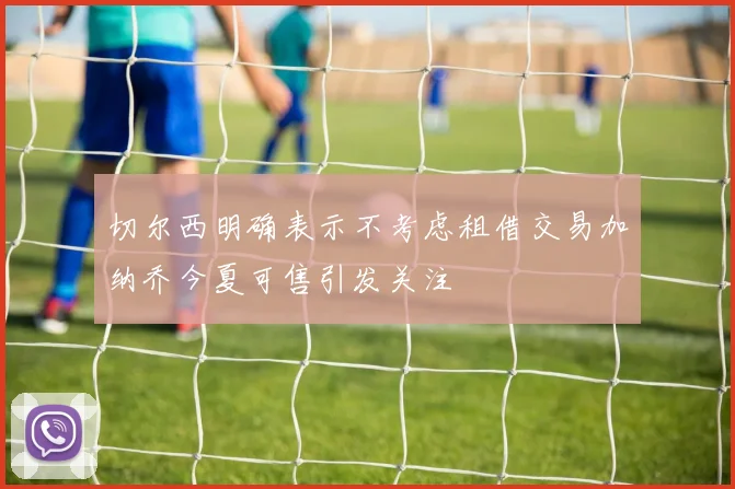 切尔西明确表示不考虑租借交易加纳乔今夏可售引发关注