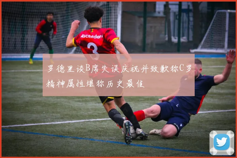 罗德里谈B席失误庆祝并致歉称C罗精神属性堪称历史最佳
