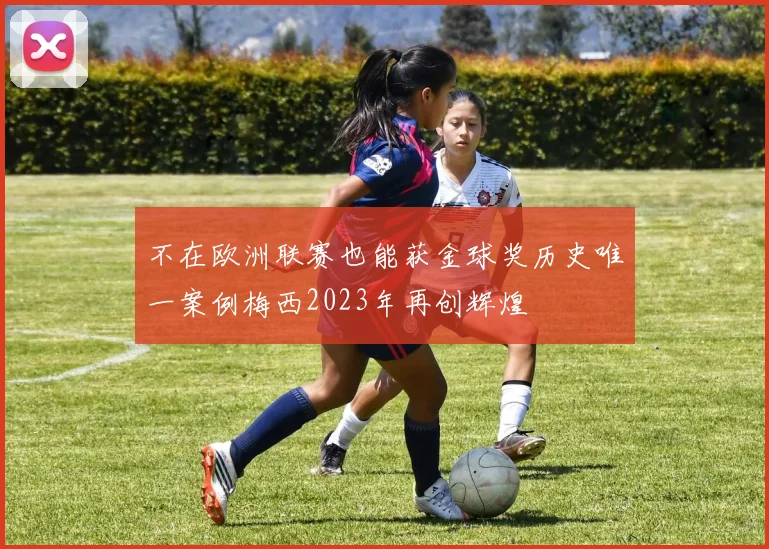 不在欧洲联赛也能获金球奖历史唯一案例梅西2023年再创辉煌