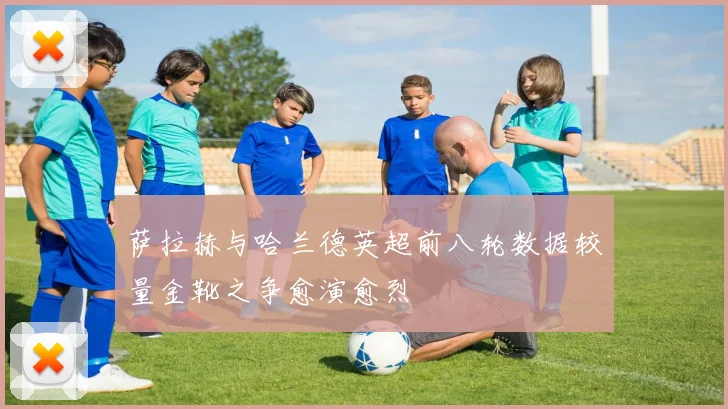 萨拉赫与哈兰德英超前八轮数据较量金靴之争愈演愈烈
