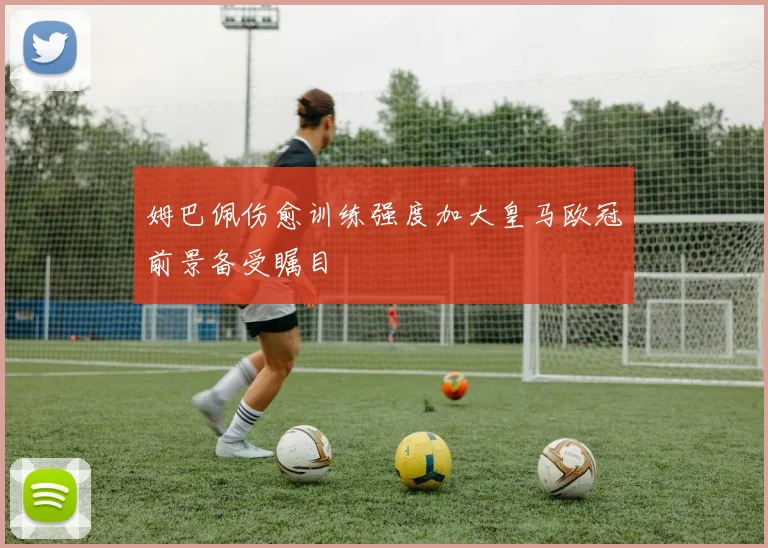 姆巴佩伤愈训练强度加大皇马欧冠前景备受瞩目