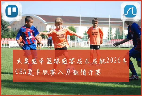 共襄盛举篮球盛宴启东启航2026年CBA夏季联赛八月激情开赛
