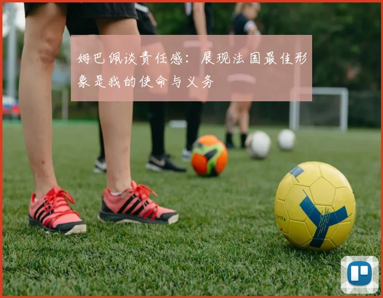 姆巴佩谈责任感：展现法国最佳形象是我的使命与义务