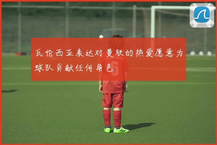瓦伦西亚表达对曼联的热爱愿意为球队贡献任何角色