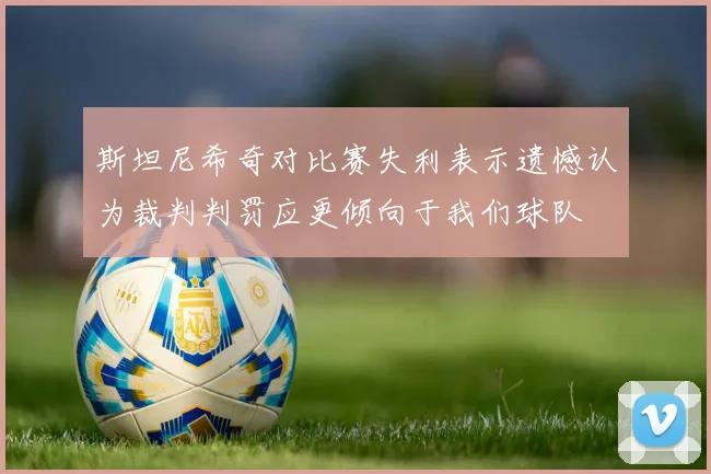 斯坦尼希奇对比赛失利表示遗憾认为裁判判罚应更倾向于我们球队