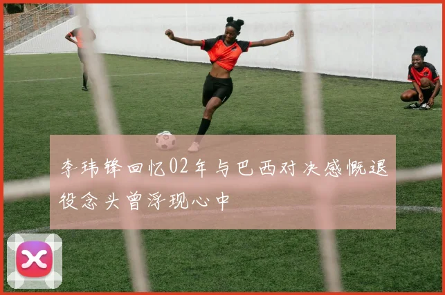李玮锋回忆02年与巴西对决感慨退役念头曾浮现心中