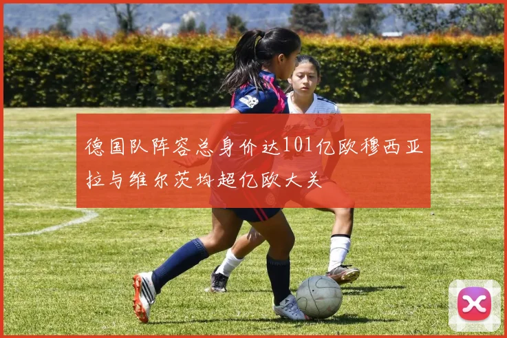 德国队阵容总身价达101亿欧穆西亚拉与维尔茨均超亿欧大关