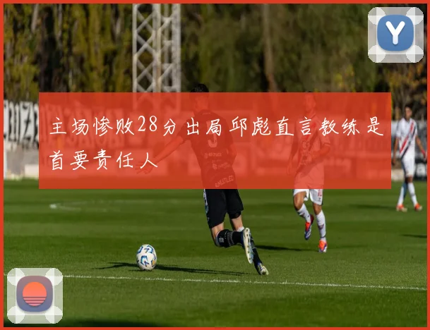 主场惨败28分出局邱彪直言教练是首要责任人