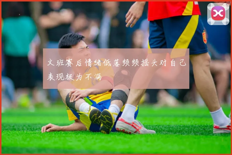 文班赛后情绪低落频频摇头对自己表现极为不满