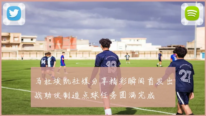 马杜埃凯社媒分享精彩瞬间首发出战助攻制造点球任务圆满完成